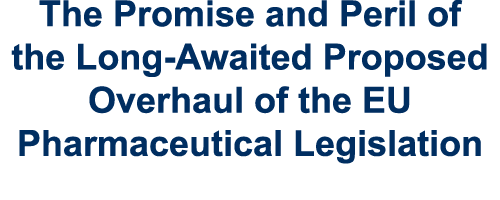 The Promise and Peril of the Long Awaited Proposed Overhaul of the EU Pharmaceutical Legislation