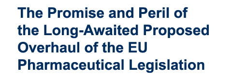The Promise and Peril of the Long Awaited Proposed Overhaul of the EU Pharmaceutical Legislation