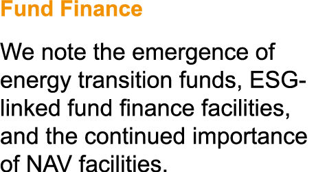 Fund Finance We note the emergence of energy transition funds, ESG linked fund finance facilities, and the continued ...